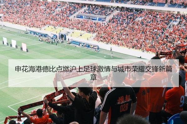 申花海港德比点燃沪上足球激情与城市荣耀交锋新篇章